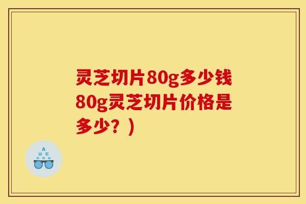 灵芝切片80g多少钱80g灵芝切片价格是多少？)