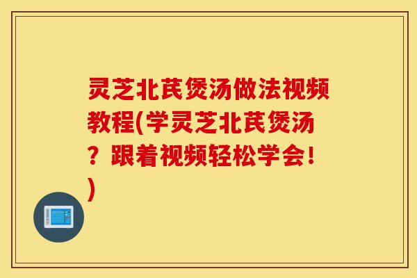 灵芝北芪煲汤做法视频教程(学灵芝北芪煲汤？跟着视频轻松学会！)