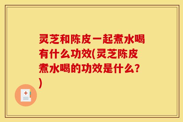 灵芝和陈皮一起煮水喝有什么功效(灵芝陈皮煮水喝的功效是什么？)