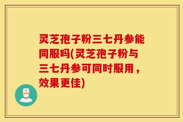 灵芝孢子粉三七丹参能同服吗(灵芝孢子粉与三七丹参可同时服用，效果更佳)