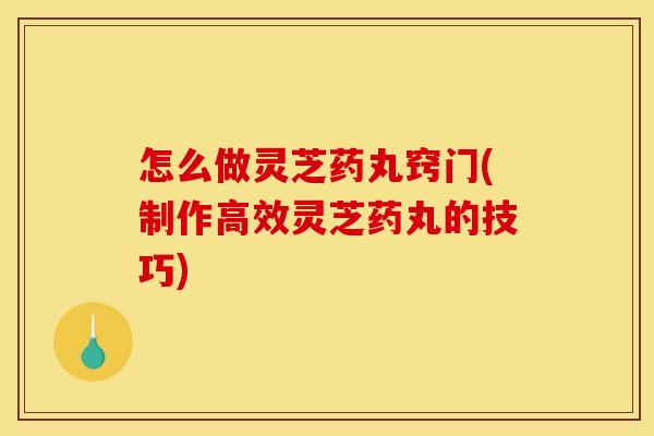 怎么做灵芝药丸窍门(制作高效灵芝药丸的技巧)