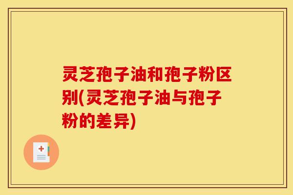 灵芝孢子油和孢子粉区别(灵芝孢子油与孢子粉的差异)