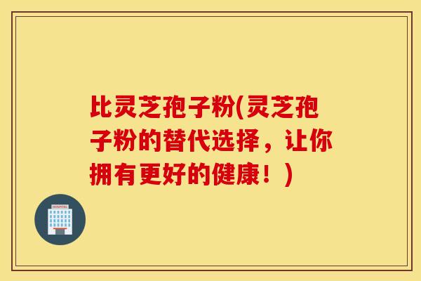 比灵芝孢子粉(灵芝孢子粉的替代选择，让你拥有更好的健康！)