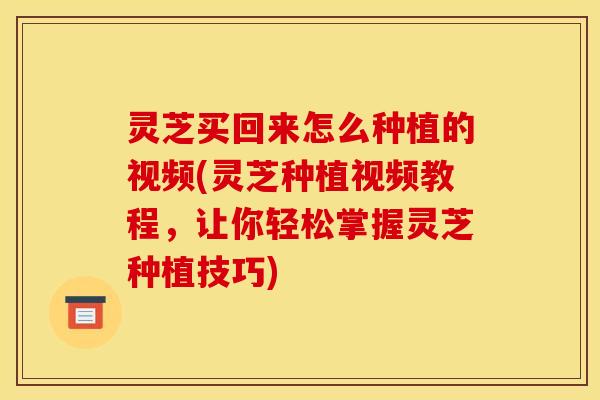 灵芝买回来怎么种植的视频(灵芝种植视频教程，让你轻松掌握灵芝种植技巧)