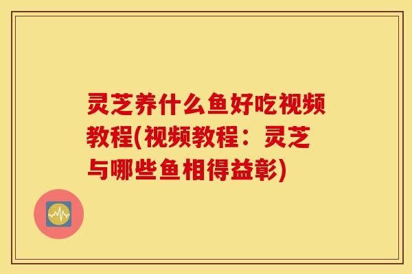 灵芝养什么鱼好吃视频教程(视频教程：灵芝与哪些鱼相得益彰)