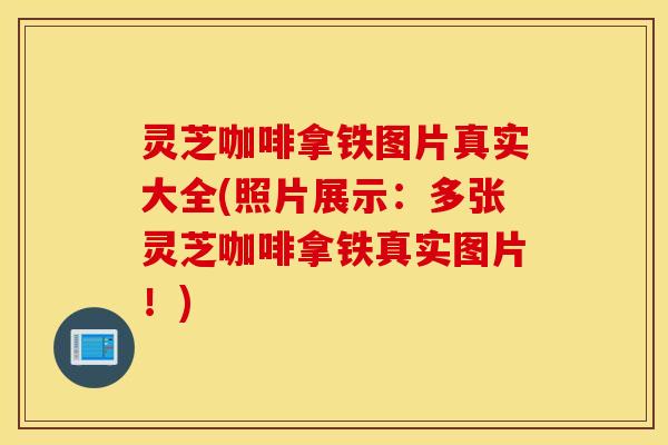 灵芝咖啡拿铁图片真实大全(照片展示：多张灵芝咖啡拿铁真实图片！)