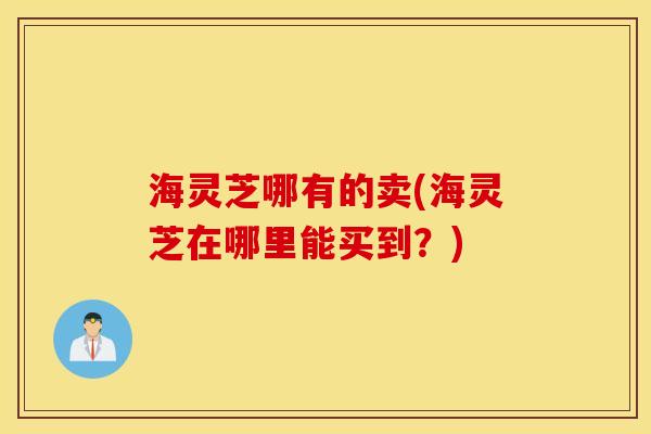海灵芝哪有的卖(海灵芝在哪里能买到？)