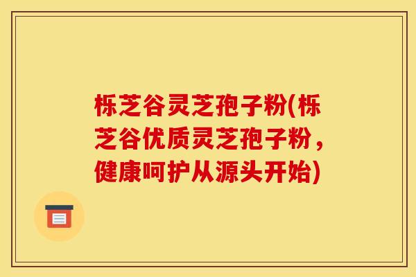 栎芝谷灵芝孢子粉(栎芝谷优质灵芝孢子粉，健康呵护从源头开始)