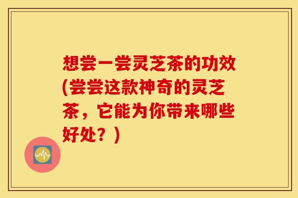 想尝一尝灵芝茶的功效(尝尝这款神奇的灵芝茶，它能为你带来哪些好处？)