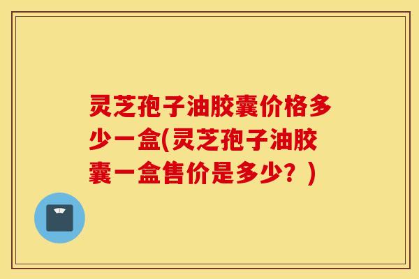灵芝孢子油胶囊价格多少一盒(灵芝孢子油胶囊一盒售价是多少？)