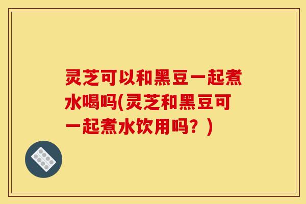 灵芝可以和黑豆一起煮水喝吗(灵芝和黑豆可一起煮水饮用吗？)