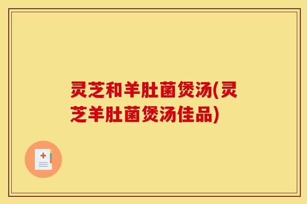 灵芝和羊肚菌煲汤(灵芝羊肚菌煲汤佳品)