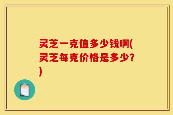 灵芝一克值多少钱啊(灵芝每克价格是多少？)