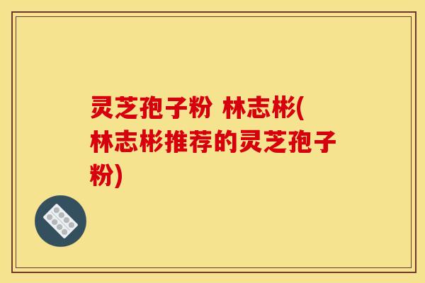 灵芝孢子粉 林志彬(林志彬推荐的灵芝孢子粉)