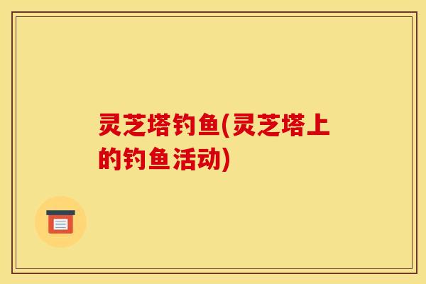 灵芝塔钓鱼(灵芝塔上的钓鱼活动)