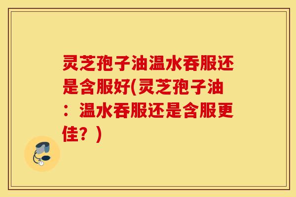 灵芝孢子油温水吞服还是含服好(灵芝孢子油：温水吞服还是含服更佳？)