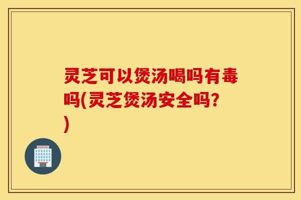 灵芝可以煲汤喝吗有毒吗(灵芝煲汤安全吗？)