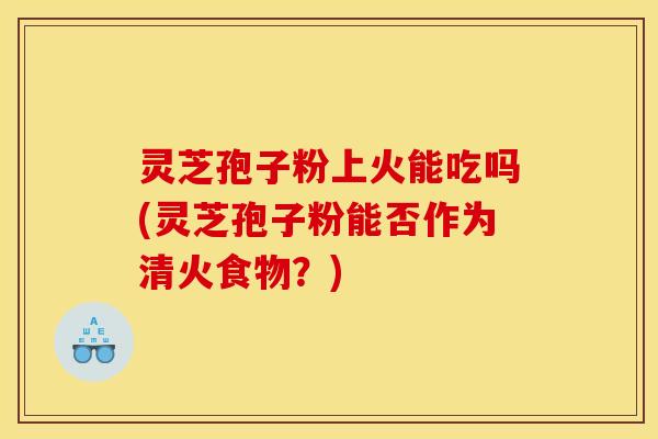 灵芝孢子粉上火能吃吗(灵芝孢子粉能否作为清火食物？)