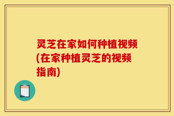 灵芝在家如何种植视频(在家种植灵芝的视频指南)