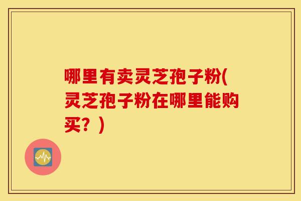 哪里有卖灵芝孢子粉(灵芝孢子粉在哪里能购买？)