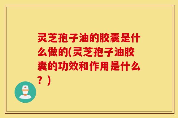 灵芝孢子油的胶囊是什么做的(灵芝孢子油胶囊的功效和作用是什么？)