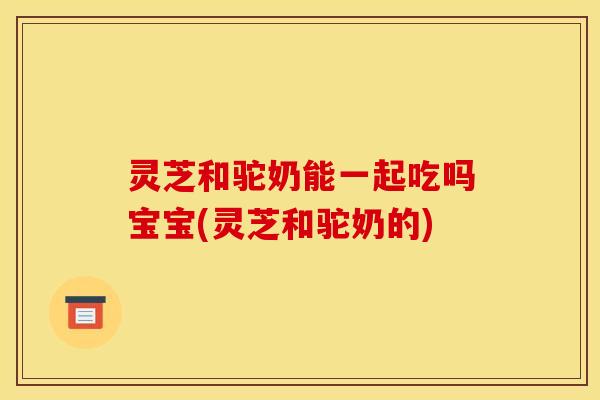 灵芝和驼奶能一起吃吗宝宝(灵芝和驼奶的)