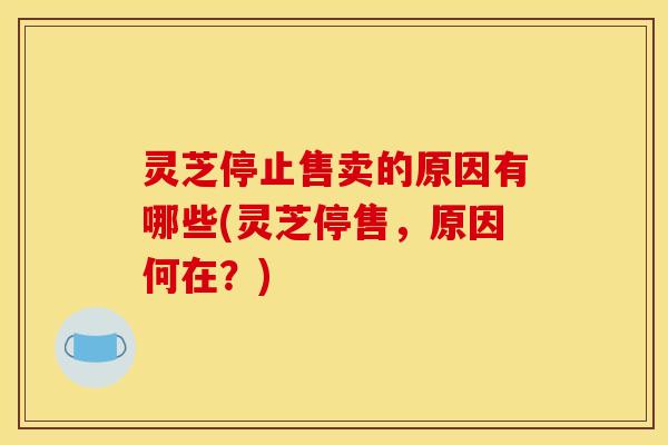 灵芝停止售卖的原因有哪些(灵芝停售，原因何在？)