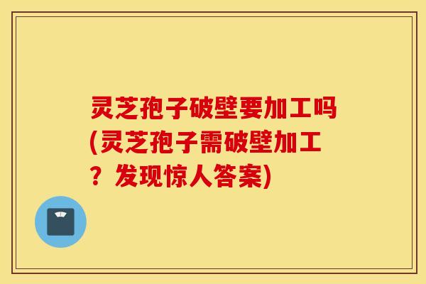 灵芝孢子破壁要加工吗(灵芝孢子需破壁加工？发现惊人答案)