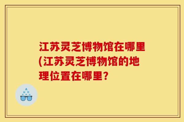 江苏灵芝博物馆在哪里(江苏灵芝博物馆的地理位置在哪里？