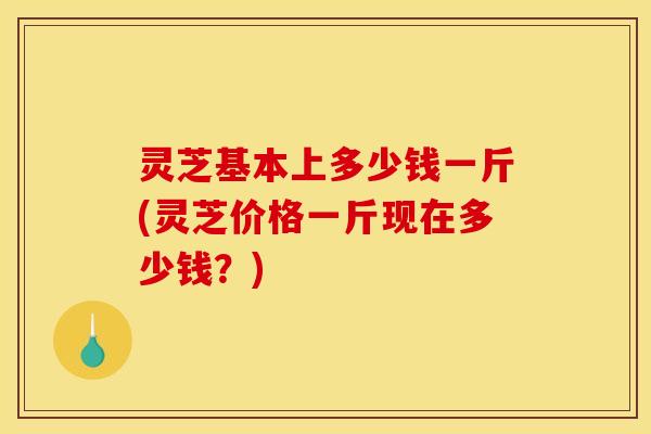灵芝基本上多少钱一斤(灵芝价格一斤现在多少钱？)