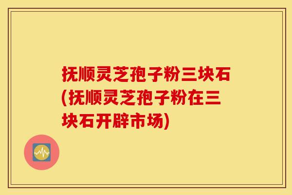 抚顺灵芝孢子粉三块石(抚顺灵芝孢子粉在三块石开辟市场)