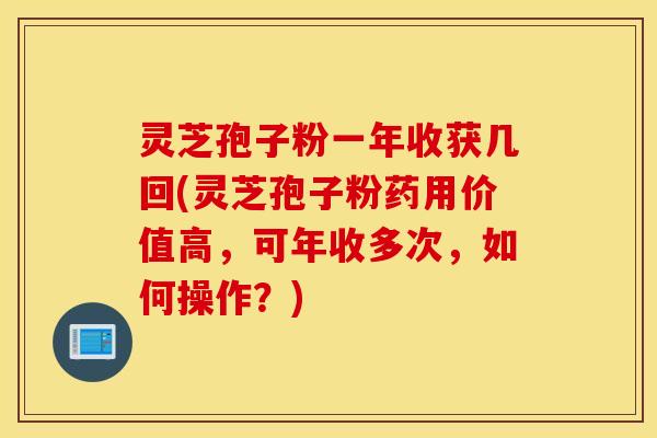 灵芝孢子粉一年收获几回(灵芝孢子粉药用价值高，可年收多次，如何操作？)