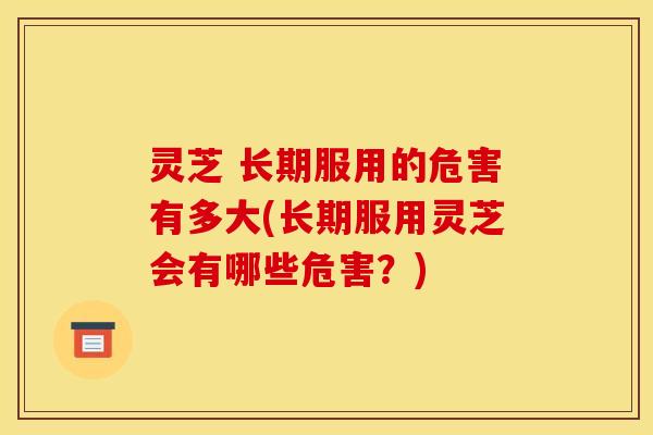 灵芝 长期服用的危害有多大(长期服用灵芝会有哪些危害？)