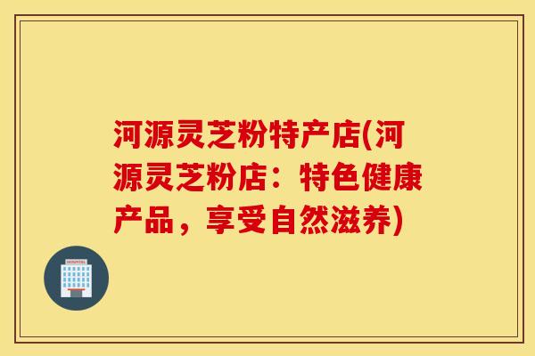 河源灵芝粉特产店(河源灵芝粉店：特色健康产品，享受自然滋养)