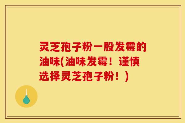 灵芝孢子粉一股发霉的油味(油味发霉！谨慎选择灵芝孢子粉！)