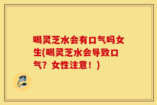 喝灵芝水会有口气吗女生(喝灵芝水会导致口气？女性注意！)