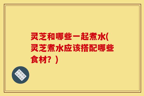 灵芝和哪些一起煮水(灵芝煮水应该搭配哪些食材？)
