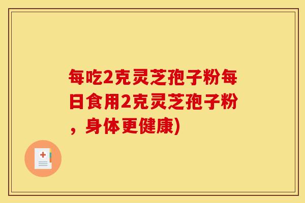 每吃2克灵芝孢子粉每日食用2克灵芝孢子粉，身体更健康)