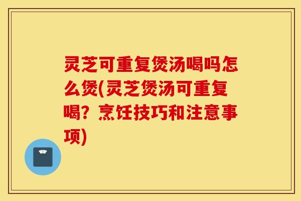 灵芝可重复煲汤喝吗怎么煲(灵芝煲汤可重复喝？烹饪技巧和注意事项)