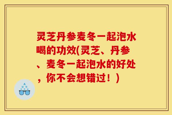 灵芝丹参麦冬一起泡水喝的功效(灵芝、丹参、麦冬一起泡水的好处，你不会想错过！)