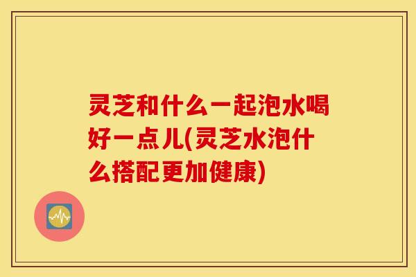 灵芝和什么一起泡水喝好一点儿(灵芝水泡什么搭配更加健康)