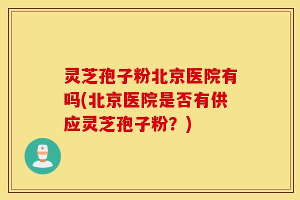 灵芝孢子粉北京医院有吗(北京医院是否有供应灵芝孢子粉？)