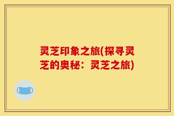 灵芝印象之旅(探寻灵芝的奥秘：灵芝之旅)
