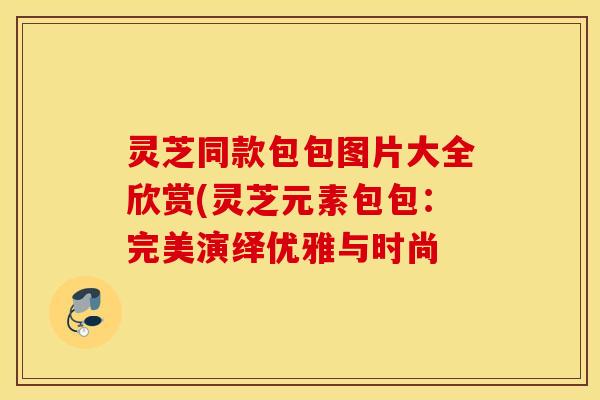 灵芝同款包包图片大全欣赏(灵芝元素包包：完美演绎优雅与时尚