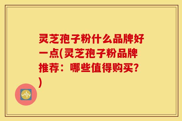 灵芝孢子粉什么品牌好一点(灵芝孢子粉品牌推荐：哪些值得购买？)