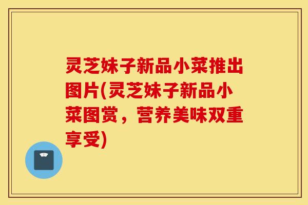 灵芝妹子新品小菜推出图片(灵芝妹子新品小菜图赏，营养美味双重享受)