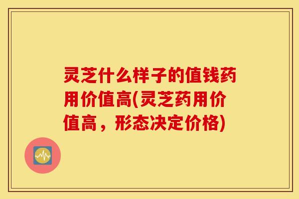 灵芝什么样子的值钱药用价值高(灵芝药用价值高，形态决定价格)