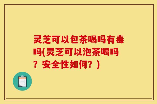 灵芝可以包茶喝吗有毒吗(灵芝可以泡茶喝吗？安全性如何？)