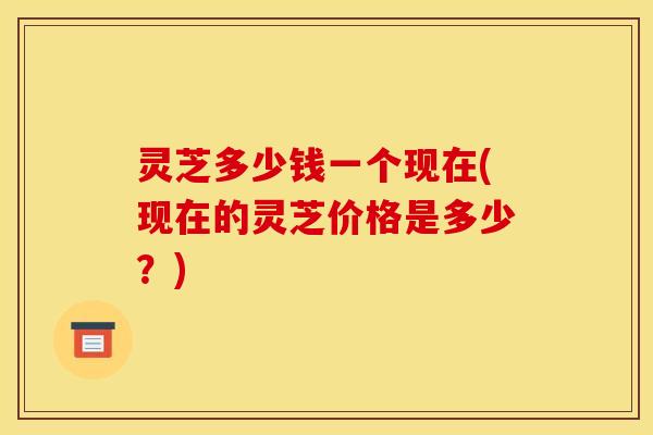 灵芝多少钱一个现在(现在的灵芝价格是多少？)