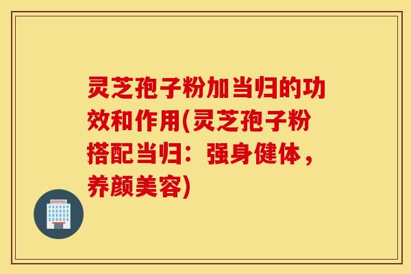 灵芝孢子粉加当归的功效和作用(灵芝孢子粉搭配当归：强身健体，养颜美容)
